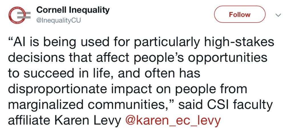 “L’intelligenza artificiale è stata usata per prendere decisioni particolarmente importanti che influenzano le opportunità degli individui di avere successo nella vita, e spesso ha un impatto sproporzionato sugli individui che appartengono a comunità marginalizzate”’ ha detto Karen Levy